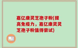 嘉亿康灵芝孢子粉(提高免疫力，嘉亿康灵灵芝孢子粉值得尝试)