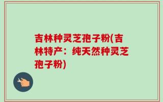 吉林种灵芝孢子粉(吉林特产：纯天然种灵芝孢子粉)