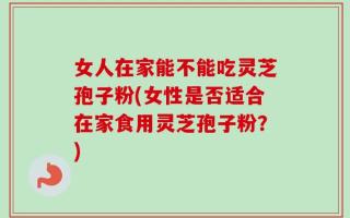 女人在家能不能吃灵芝孢子粉(女性是否适合在家食用灵芝孢子粉？)