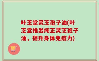 叶芝堂灵芝孢子油(叶芝堂推出纯正灵芝孢子油，提升身体免疫力)