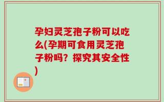 孕妇灵芝孢子粉可以吃么(孕期可食用灵芝孢子粉吗？探究其安全性)