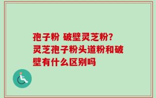 孢子粉 破壁灵芝粉？灵芝孢子粉头道粉和破壁有什么区别吗