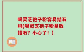 喝灵芝孢子粉容易结石吗(喝灵芝孢子粉易致结石？小心了！)