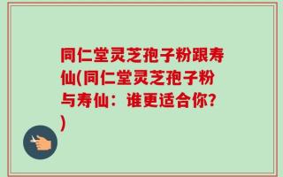 同仁堂灵芝孢子粉跟寿仙(同仁堂灵芝孢子粉与寿仙：谁更适合你？)