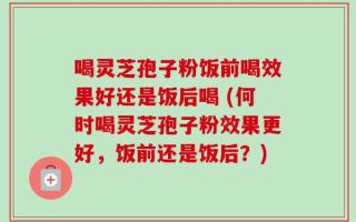 喝灵芝孢子粉饭前喝效果好还是饭后喝 (何时喝灵芝孢子粉效果更好，饭前还是饭后？)