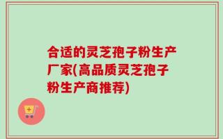 合适的灵芝孢子粉生产厂家(高品质灵芝孢子粉生产商推荐)