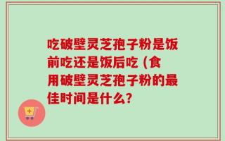 吃破壁灵芝孢子粉是饭前吃还是饭后吃 (食用破壁灵芝孢子粉的最佳时间是什么？