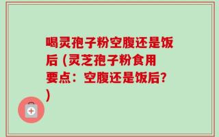 喝灵孢子粉空腹还是饭后 (灵芝孢子粉食用要点：空腹还是饭后？)