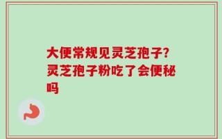 大便常规见灵芝孢子？灵芝孢子粉吃了会便秘吗