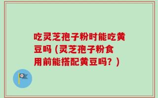 吃灵芝孢子粉时能吃黄豆吗 (灵芝孢子粉食用前能搭配黄豆吗？)