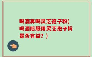 喝酒再喝灵芝孢子粉(喝酒后服用灵芝孢子粉是否有益？)