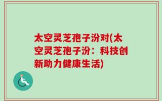 太空灵芝孢子汾对(太空灵芝孢子汾：科技创新助力健康生活)