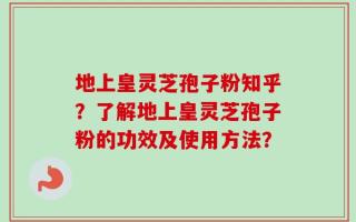 地上皇灵芝孢子粉知乎？了解地上皇灵芝孢子粉的功效及使用方法？