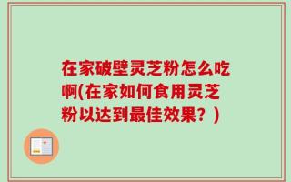 在家破壁灵芝粉怎么吃啊(在家如何食用灵芝粉以达到最佳效果？)