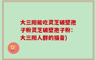 大三阳能吃灵芝破壁孢子粉灵芝破壁孢子粉：大三阳人群的福音)
