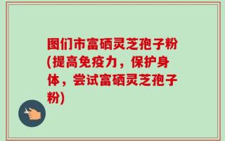 图们市富硒灵芝孢子粉(提高免疫力，保护身体，尝试富硒灵芝孢子粉)