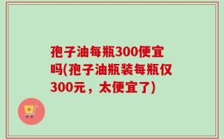 孢子油每瓶300便宜吗(孢子油瓶装每瓶仅300元，太便宜了)