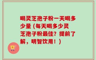 喝灵芝孢子粉一天喝多少量 (每天喝多少灵芝孢子粉最佳？提前了解，明智饮用！)