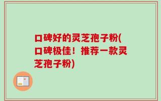 口碑好的灵芝孢子粉(口碑极佳！推荐一款灵芝孢子粉)