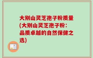 大别山灵芝孢子粉质量(大别山灵芝孢子粉：品质卓越的自然保健之选)