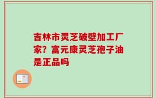 吉林市灵芝破壁加工厂家？富元康灵芝孢子油是正品吗