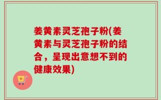 姜黄素灵芝孢子粉(姜黄素与灵芝孢子粉的结合，呈现出意想不到的健康效果)