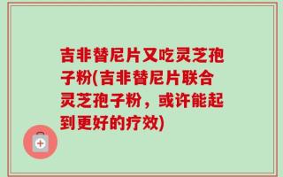 吉非替尼片又吃灵芝孢子粉(吉非替尼片联合灵芝孢子粉，或许能起到更好的疗效)