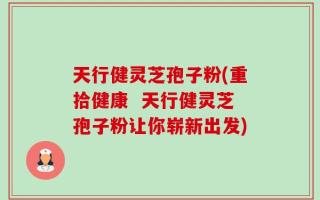 天行健灵芝孢子粉(重拾健康  天行健灵芝孢子粉让你崭新出发)