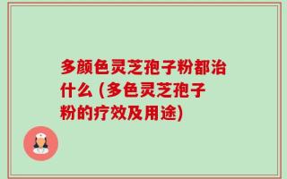 多颜色灵芝孢子粉都治什么 (多色灵芝孢子粉的疗效及用途)