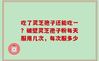 吃了灵芝孢子还能吃一？破壁灵芝孢子粉每天服用几次，每次服多少