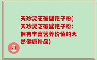 天珍灵芝破壁孢子粉(天珍灵芝破壁孢子粉：拥有丰富营养价值的天然健康补品)