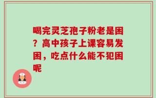喝完灵芝孢子粉老是困？高中孩子上课容易发困，吃点什么能不犯困呢