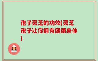 孢子灵芝的功效(灵芝孢子让你拥有健康身体)