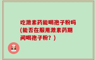 吃激素药能喝孢子粉吗(能否在服用激素药期间喝孢子粉？)