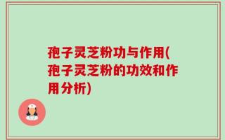孢子灵芝粉功与作用(孢子灵芝粉的功效和作用分析)