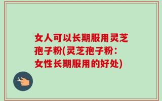 女人可以长期服用灵芝孢子粉(灵芝孢子粉：女性长期服用的好处)