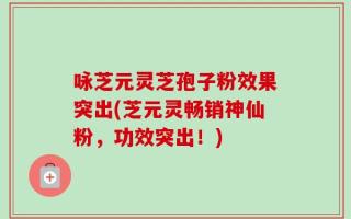 咏芝元灵芝孢子粉效果突出(芝元灵畅销神仙粉，功效突出！)