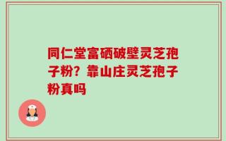 同仁堂富硒破壁灵芝孢子粉？靠山庄灵芝孢子粉真吗