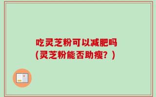 吃灵芝粉可以减肥吗 (灵芝粉能否助瘦？)