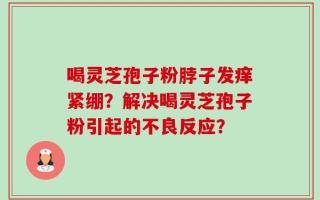 喝灵芝孢子粉脖子发痒紧绷？解决喝灵芝孢子粉引起的不良反应？