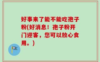 好事来了能不能吃孢子粉(好消息！孢子粉开门迎客，您可以放心食用。)