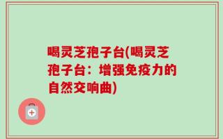 喝灵芝孢子台(喝灵芝孢子台：增强免疫力的自然交响曲)