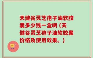 天健谷灵芝孢子油软胶囊多少钱一盒啊 (天健谷灵芝孢子油软胶囊价格及使用效果。)