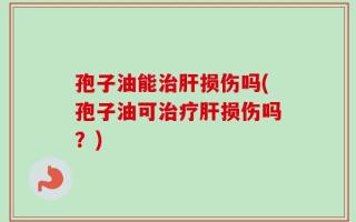 孢子油能治肝损伤吗(孢子油可治疗肝损伤吗？)