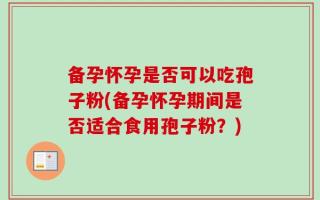 备孕怀孕是否可以吃孢子粉(备孕怀孕期间是否适合食用孢子粉？)