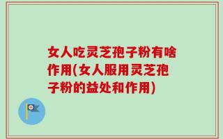 女人吃灵芝孢子粉有啥作用(女人服用灵芝孢子粉的益处和作用)