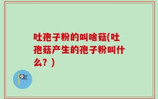 吐孢子粉的叫啥菇(吐孢菇产生的孢子粉叫什么？)