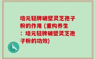 培元轻牌破壁灵芝孢子粉的作用 (重构养生：培元轻牌破壁灵芝孢子粉的功效)