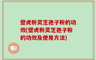 壁虎粉灵芝孢子粉的功效(壁虎粉灵芝孢子粉的功效及使用方法)