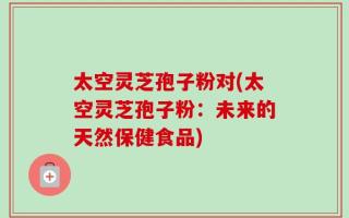 太空灵芝孢子粉对(太空灵芝孢子粉：未来的天然保健食品)